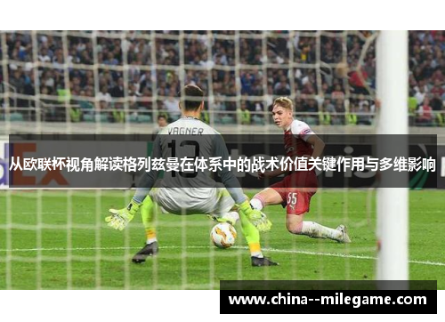 从欧联杯视角解读格列兹曼在体系中的战术价值关键作用与多维影响